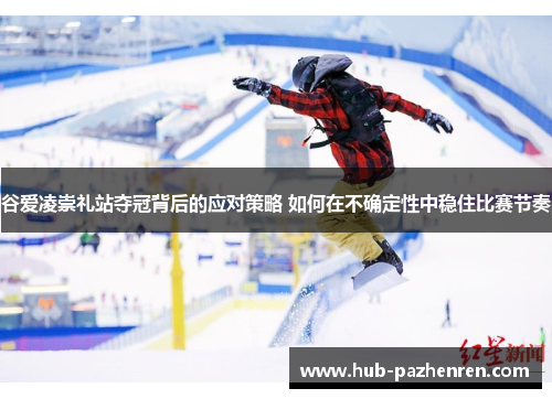 谷爱凌崇礼站夺冠背后的应对策略 如何在不确定性中稳住比赛节奏