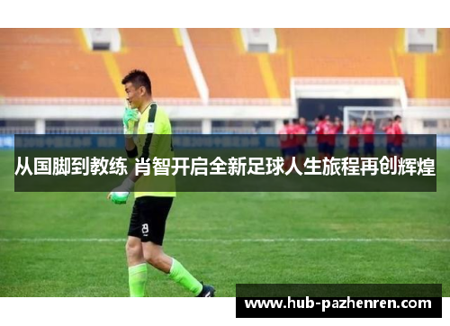 从国脚到教练 肖智开启全新足球人生旅程再创辉煌
