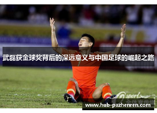 武磊获金球奖背后的深远意义与中国足球的崛起之路