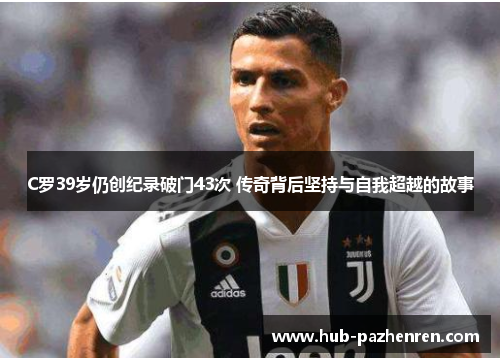 C罗39岁仍创纪录破门43次 传奇背后坚持与自我超越的故事