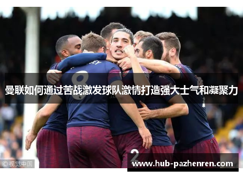 曼联如何通过苦战激发球队激情打造强大士气和凝聚力