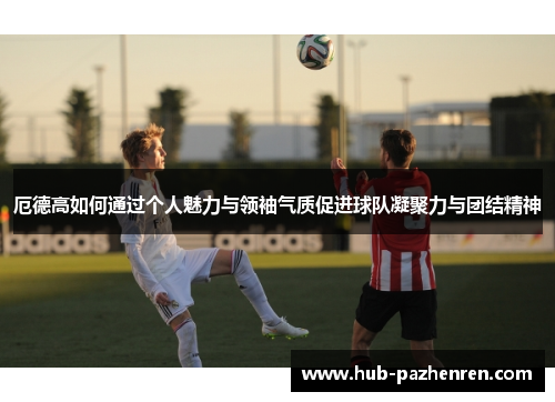 厄德高如何通过个人魅力与领袖气质促进球队凝聚力与团结精神