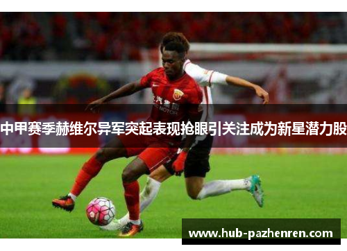 中甲赛季赫维尔异军突起表现抢眼引关注成为新星潜力股