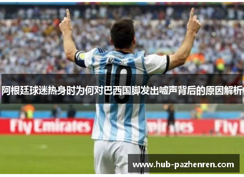 阿根廷球迷热身时为何对巴西国脚发出嘘声背后的原因解析