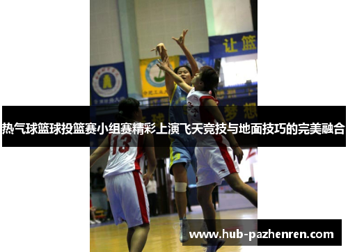 热气球篮球投篮赛小组赛精彩上演飞天竞技与地面技巧的完美融合
